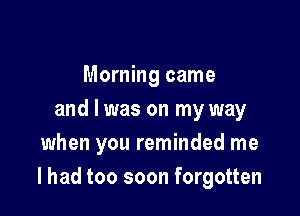 Morning came
and I was on my way
when you reminded me

I had too soon forgotten