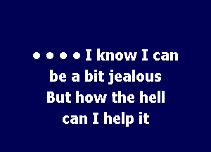 OOOOIknowIcan

be a bit jealous
But how the hell
can I help it