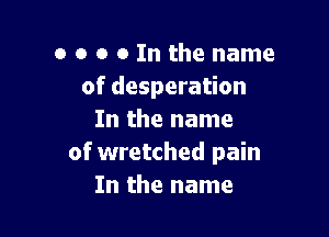 o o o o In the name
of desperation

In the name
of wretched pain
In the name
