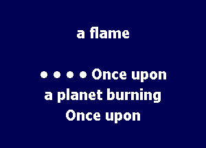 a flame

o o o 0 Once upon
a planet burning
Once upon
