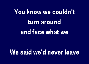 You know we couldn't
turn around
and face what we

We said we'd never leave