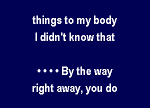 things to my body
I didn't know that

O'Bytheway

right away, you do