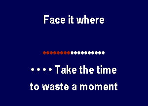 Face it where

0 0 0 0 Take the time
to waste a moment