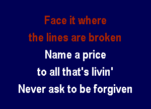 Name a price
to all that's livin'
Never ask to be forgiven