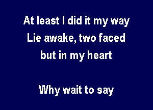At least I did it my way
Lie awake, two faced
but in my heart

Why wait to say
