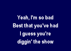 Yeah, I'm so bad
Best that you've had

I guess you're
diggin' the show