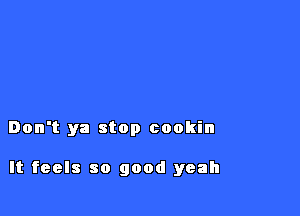 Don't ya stop cookin

It feels so good yeah