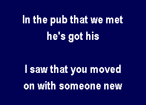 In the pub that we met
he's got his

I sawthat you moved
on with someone new