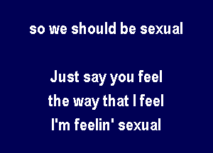 so we should be sexual

Just say you feel
the way that I feel
I'm feelin' sexual