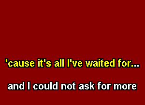 'cause it's all I've waited for...

and I could not ask for more