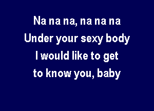 Na na na, na na na
Under your sexy body

I would like to get
to know you, baby