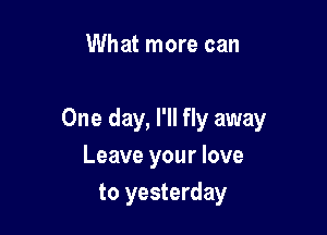 What more can

One day, I'll fly away
Leave your love

to yesterday