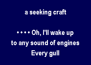 a seeking craft

0 0 0 0 0h, I'll wake up
to any sound of engines
Every gull