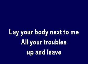 Lay your body next to me
All your troubles
up and leave