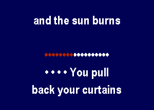 and the sun burns

0000You pull

back your curtains