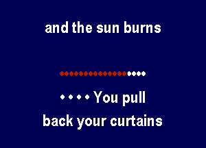 and the sun burns

0000You pull

back your curtains