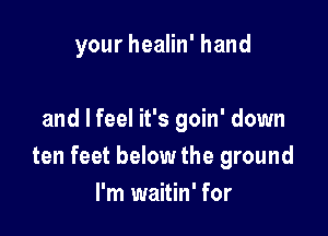 your healin' hand

and I feel it's goin' down
ten feet below the ground
I'm waitin' for