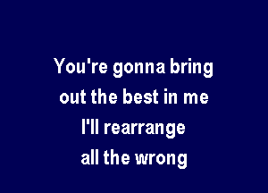 You're gonna bring

out the best in me
I'll rearrange
all the wrong