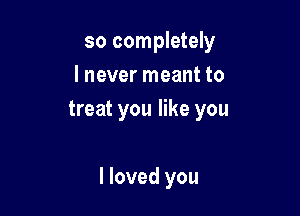 so completely
I never meant to
treat you like you

I loved you