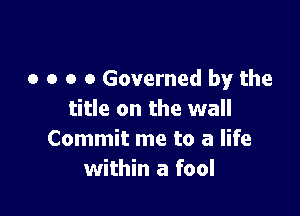 o o o o Governed by the

title on the wall
Commit me to a life
within a fool