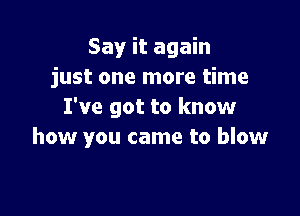 Say it again
just one more time
I've got to know

how you came to blow