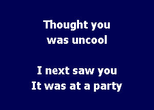 Thought you
was uncool

I next saw you
It was at a party