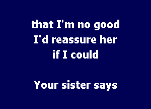 that I'm no good
I'd reassure her
if I could

Your sister says