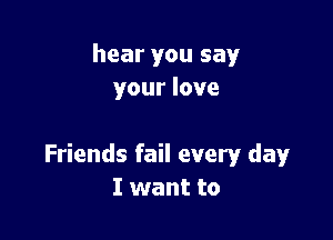 hear you say
your love

Friends fail every day
I want to