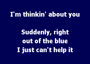 I'm thinkin' about you

Suddenly, right
out of the blue
I just can't help it