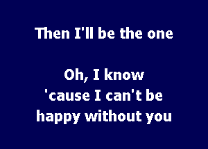 Then I'll be the one

Oh, I know

'cause I can't be
happy without you