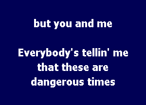 but you and me

Everybody's tellin' me
that these are
dangerous times