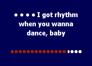 o o o o I got rhythm
when you wanna

dance, baby