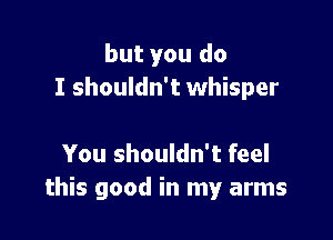 but you do
I shouldn't whisper

You shouldn't feel
this good in my arms