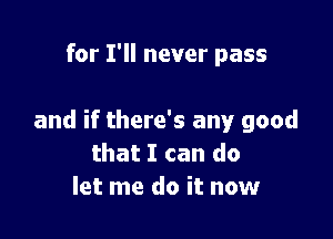 and if there's any good
that I can do
let me do it now