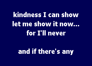 kindness I can show
let me show it now...
for I'll never

and if there's any