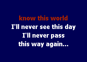 I'll never see this day

I'll never pass
this way again...