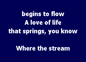 begins to flow
A love of life

that springs, you know

Where the stream