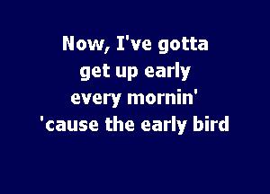 Now, I've gotta
get up early

every mornin'
'cause the early bird