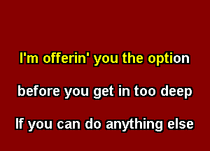 I'm offerin' you the option

before you get in too deep

If you can do anything else