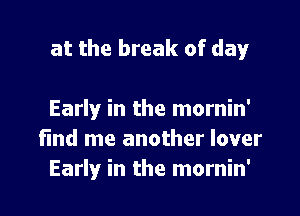 at the break of day

Early in the mornin'
fmd me another lover
Early in the mornin'