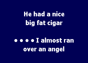 He had a nice
big fat cigar

o o o o I almost ran
over an angel