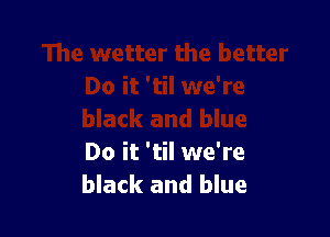 Do it 'til we're
black and blue