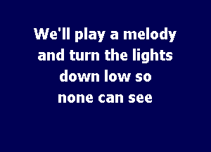 We'll play a melody
and turn the lights

down low so

yeah