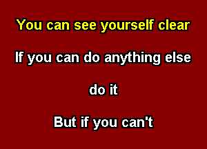 You can see yourself clear

If you can do anything else

do it

But if you can't