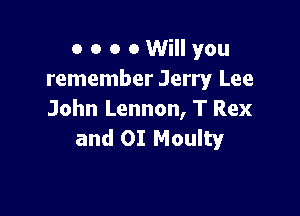 o o o 0 Will you
remember Jerry Lee

John Lennon, T Rex
and OI Moulty