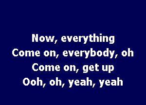 Now, everything

Come on, everybody, oh
Come on, get up
Ooh, oh, yeah, yeah