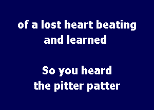 of a lost heart beating
and learned

So you heard
the pitter patter