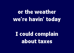 or the weather
we're havin' today

I could complain
abouttaxes