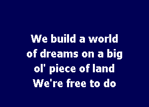 We build a world

of dreams on a big
ol' piece of land
We're free to do