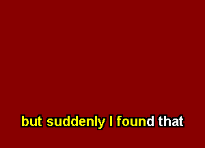but suddenly I found that
